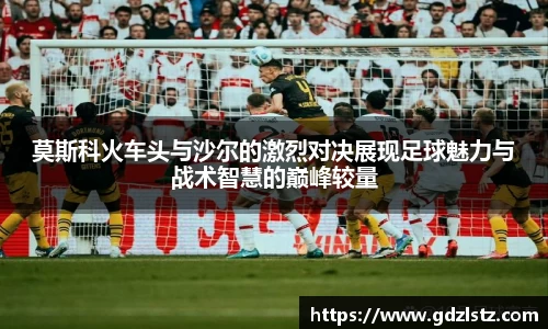 莫斯科火车头与沙尔的激烈对决展现足球魅力与战术智慧的巅峰较量