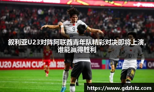 叙利亚U23对阵阿联酋青年队精彩对决即将上演，谁能赢得胜利
