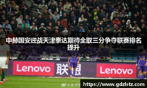 中赫国安迎战天津泰达期待全取三分争夺联赛排名提升