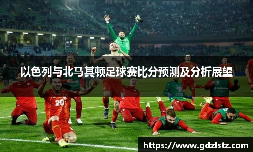 以色列与北马其顿足球赛比分预测及分析展望