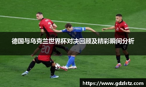 德国与乌克兰世界杯对决回顾及精彩瞬间分析