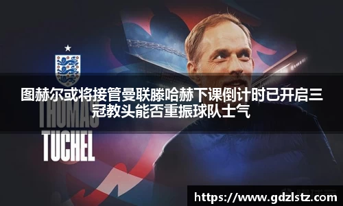 图赫尔或将接管曼联滕哈赫下课倒计时已开启三冠教头能否重振球队士气